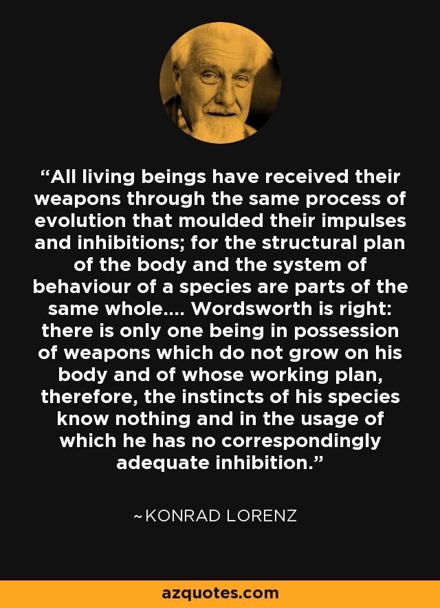 All living beings have received their weapons through the same process of evolution that moulded their impulses and inhibitions; for the structural plan of the body and the system of behaviour of a species are parts of the same whole.... Wordsworth is right: there is only one being in possession of weapons which do not grow on his body and of whose working plan, therefore, the instincts of his species know nothing and in the usage of which he has no correspondingly adequate inhibition. - Konrad Lorenz