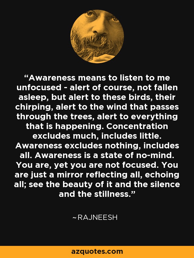 Awareness means to listen to me unfocused - alert of course, not fallen asleep, but alert to these birds, their chirping, alert to the wind that passes through the trees, alert to everything that is happening. Concentration excludes much, includes little. Awareness excludes nothing, includes all. Awareness is a state of no-mind. You are, yet you are not focused. You are just a mirror reflecting all, echoing all; see the beauty of it and the silence and the stillness. - Rajneesh
