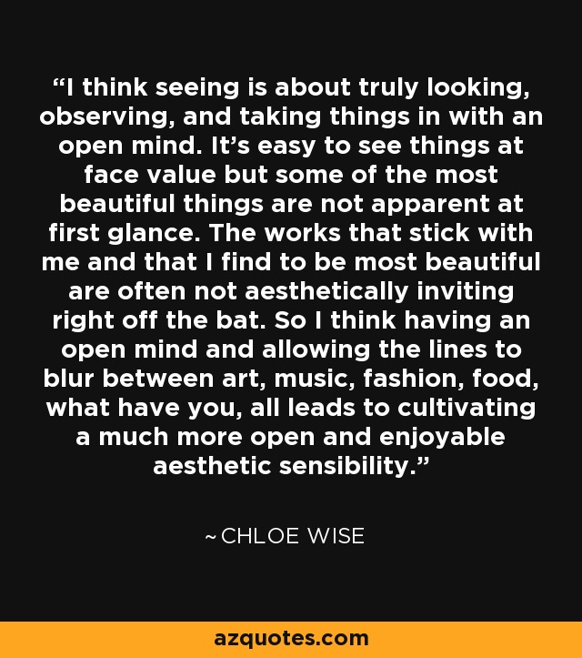 I think seeing is about truly looking, observing, and taking things in with an open mind. It's easy to see things at face value but some of the most beautiful things are not apparent at first glance. The works that stick with me and that I find to be most beautiful are often not aesthetically inviting right off the bat. So I think having an open mind and allowing the lines to blur between art, music, fashion, food, what have you, all leads to cultivating a much more open and enjoyable aesthetic sensibility. - Chloe Wise