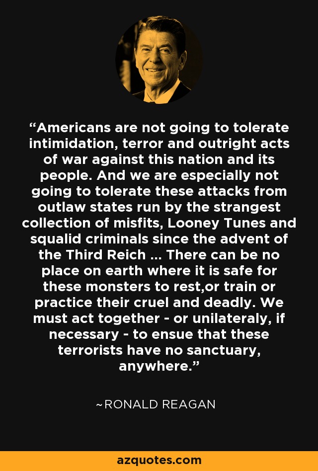 Americans are not going to tolerate intimidation, terror and outright acts of war against this nation and its people. And we are especially not going to tolerate these attacks from outlaw states run by the strangest collection of misfits, Looney Tunes and squalid criminals since the advent of the Third Reich ... There can be no place on earth where it is safe for these monsters to rest,or train or practice their cruel and deadly. We must act together - or unilateraly, if necessary - to ensue that these terrorists have no sanctuary, anywhere. - Ronald Reagan