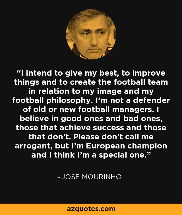 I intend to give my best, to improve things and to create the football team in relation to my image and my football philosophy. I'm not a defender of old or new football managers. I believe in good ones and bad ones, those that achieve success and those that don't. Please don't call me arrogant, but I'm European champion and I think I'm a special one. - Jose Mourinho