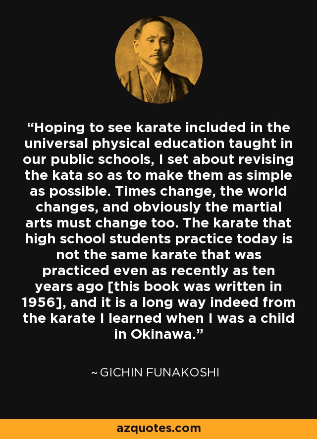 Hoping to see karate included in the universal physical education taught in our public schools, I set about revising the kata so as to make them as simple as possible. Times change, the world changes, and obviously the martial arts must change too. The karate that high school students practice today is not the same karate that was practiced even as recently as ten years ago [this book was written in 1956], and it is a long way indeed from the karate I learned when I was a child in Okinawa. - Gichin Funakoshi