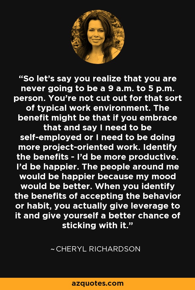 So let's say you realize that you are never going to be a 9 a.m. to 5 p.m. person. You're not cut out for that sort of typical work environment. The benefit might be that if you embrace that and say I need to be self-employed or I need to be doing more project-oriented work. Identify the benefits - I'd be more productive. I'd be happier. The people around me would be happier because my mood would be better. When you identify the benefits of accepting the behavior or habit, you actually give leverage to it and give yourself a better chance of sticking with it. - Cheryl Richardson
