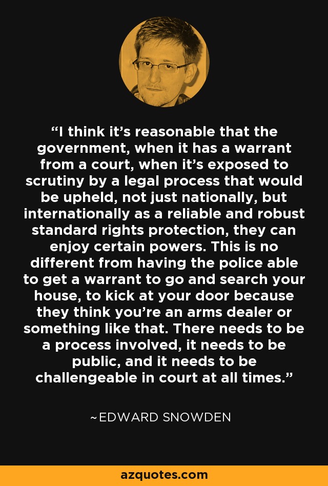 I think it's reasonable that the government, when it has a warrant from a court, when it's exposed to scrutiny by a legal process that would be upheld, not just nationally, but internationally as a reliable and robust standard rights protection, they can enjoy certain powers. This is no different from having the police able to get a warrant to go and search your house, to kick at your door because they think you're an arms dealer or something like that. There needs to be a process involved, it needs to be public, and it needs to be challengeable in court at all times. - Edward Snowden