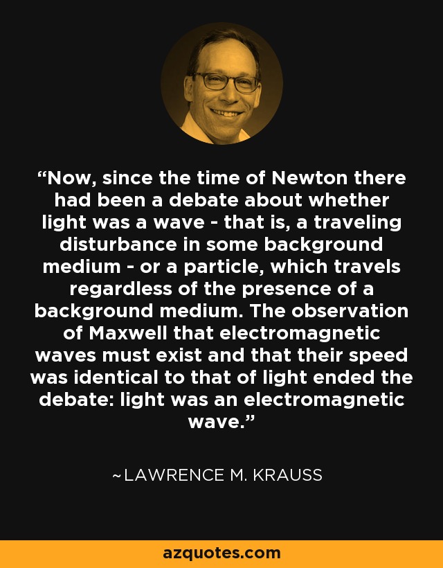 Now, since the time of Newton there had been a debate about whether light was a wave - that is, a traveling disturbance in some background medium - or a particle, which travels regardless of the presence of a background medium. The observation of Maxwell that electromagnetic waves must exist and that their speed was identical to that of light ended the debate: light was an electromagnetic wave. - Lawrence M. Krauss