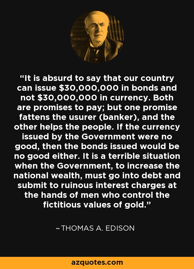 It is absurd to say that our country can issue $30,000,000 in bonds and not $30,000,000 in currency. Both are promises to pay; but one promise fattens the usurer (banker), and the other helps the people. If the currency issued by the Government were no good, then the bonds issued would be no good either. It is a terrible situation when the Government, to increase the national wealth, must go into debt and submit to ruinous interest charges at the hands of men who control the fictitious values of gold. - Thomas A. Edison