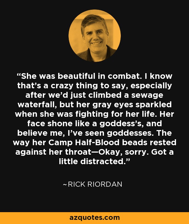 She was beautiful in combat. I know that’s a crazy thing to say, especially after we’d just climbed a sewage waterfall, but her gray eyes sparkled when she was fighting for her life. Her face shone like a goddess’s, and believe me, I’ve seen goddesses. The way her Camp Half-Blood beads rested against her throat—Okay, sorry. Got a little distracted. - Rick Riordan