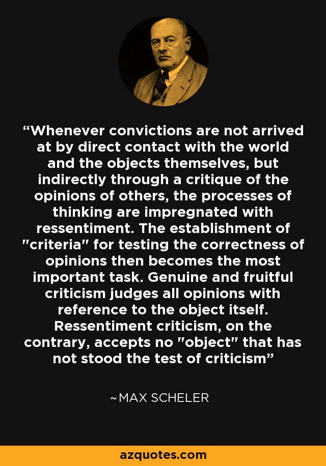 Whenever convictions are not arrived at by direct contact with the world and the objects themselves, but indirectly through a critique of the opinions of others, the processes of thinking are impregnated with ressentiment. The establishment of 