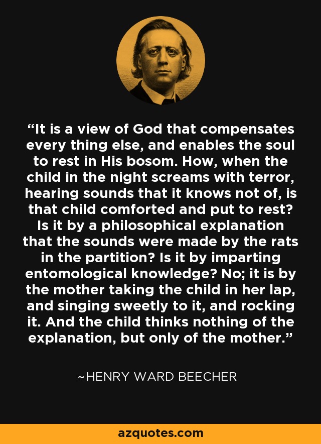 It is a view of God that compensates every thing else, and enables the soul to rest in His bosom. How, when the child in the night screams with terror, hearing sounds that it knows not of, is that child comforted and put to rest? Is it by a philosophical explanation that the sounds were made by the rats in the partition? Is it by imparting entomological knowledge? No; it is by the mother taking the child in her lap, and singing sweetly to it, and rocking it. And the child thinks nothing of the explanation, but only of the mother. - Henry Ward Beecher