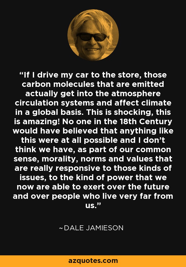 If I drive my car to the store, those carbon molecules that are emitted actually get into the atmosphere circulation systems and affect climate in a global basis. This is shocking, this is amazing! No one in the 18th Century would have believed that anything like this were at all possible and I don't think we have, as part of our common sense, morality, norms and values that are really responsive to those kinds of issues, to the kind of power that we now are able to exert over the future and over people who live very far from us. - Dale Jamieson