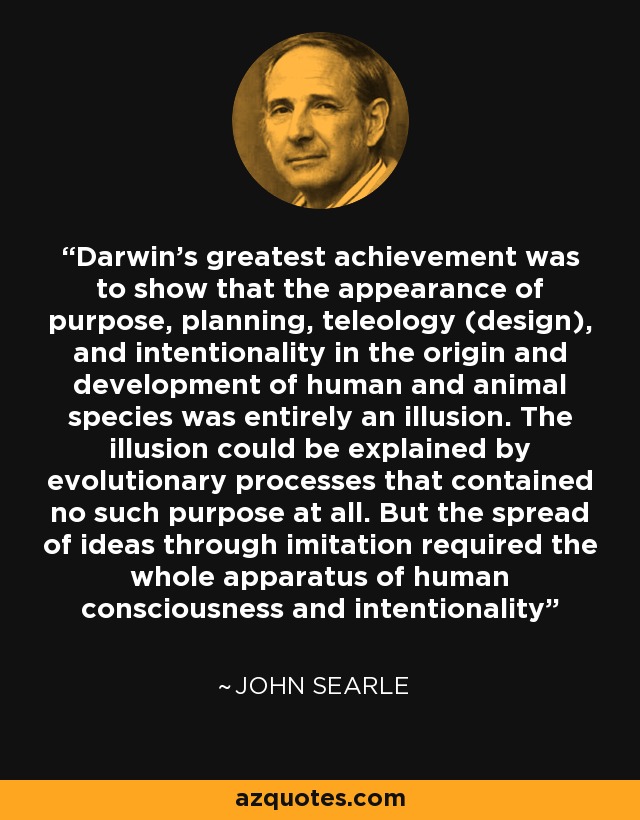 Darwin's greatest achievement was to show that the appearance of purpose, planning, teleology (design), and intentionality in the origin and development of human and animal species was entirely an illusion. The illusion could be explained by evolutionary processes that contained no such purpose at all. But the spread of ideas through imitation required the whole apparatus of human consciousness and intentionality - John Searle
