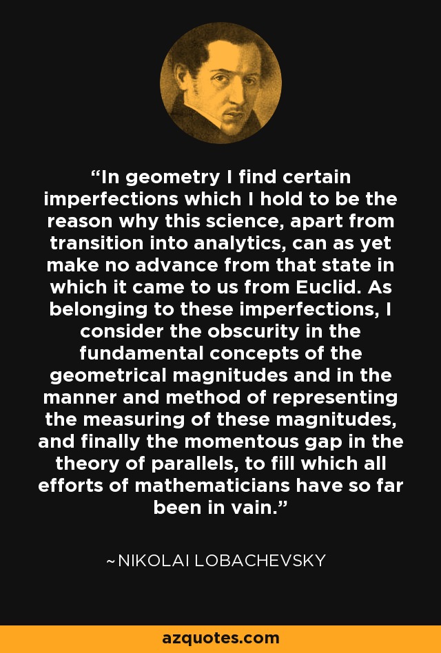 In geometry I find certain imperfections which I hold to be the reason why this science, apart from transition into analytics, can as yet make no advance from that state in which it came to us from Euclid. As belonging to these imperfections, I consider the obscurity in the fundamental concepts of the geometrical magnitudes and in the manner and method of representing the measuring of these magnitudes, and finally the momentous gap in the theory of parallels, to fill which all efforts of mathematicians have so far been in vain. - Nikolai Lobachevsky