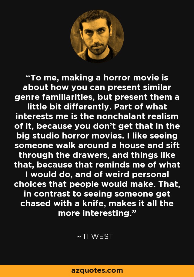 To me, making a horror movie is about how you can present similar genre familiarities, but present them a little bit differently. Part of what interests me is the nonchalant realism of it, because you don't get that in the big studio horror movies. I like seeing someone walk around a house and sift through the drawers, and things like that, because that reminds me of what I would do, and of weird personal choices that people would make. That, in contrast to seeing someone get chased with a knife, makes it all the more interesting. - Ti West