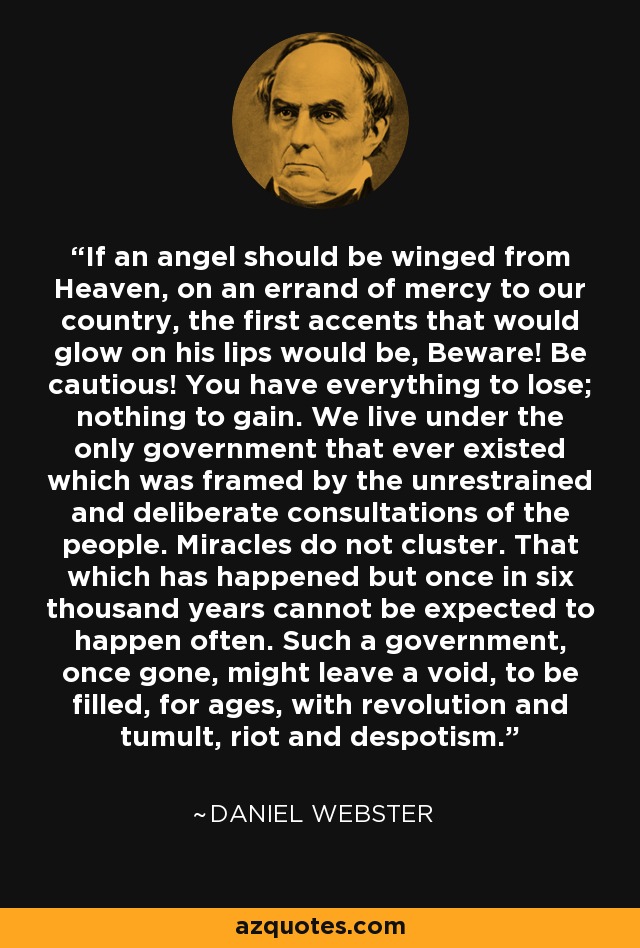 If an angel should be winged from Heaven, on an errand of mercy to our country, the first accents that would glow on his lips would be, Beware! Be cautious! You have everything to lose; nothing to gain. We live under the only government that ever existed which was framed by the unrestrained and deliberate consultations of the people. Miracles do not cluster. That which has happened but once in six thousand years cannot be expected to happen often. Such a government, once gone, might leave a void, to be filled, for ages, with revolution and tumult, riot and despotism. - Daniel Webster