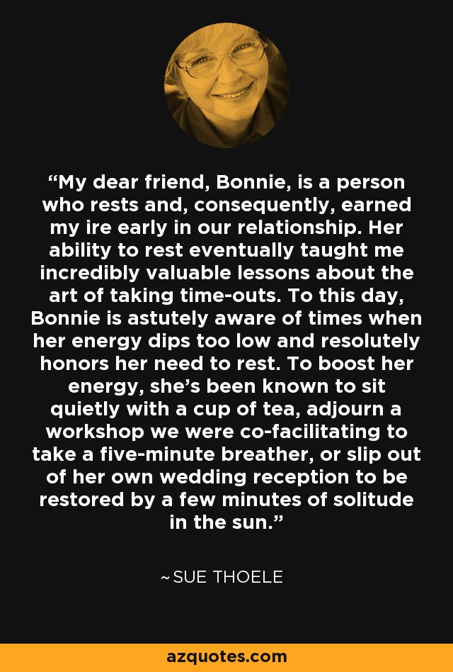 My dear friend, Bonnie, is a person who rests and, consequently, earned my ire early in our relationship. Her ability to rest eventually taught me incredibly valuable lessons about the art of taking time-outs. To this day, Bonnie is astutely aware of times when her energy dips too low and resolutely honors her need to rest. To boost her energy, she's been known to sit quietly with a cup of tea, adjourn a workshop we were co-facilitating to take a five-minute breather, or slip out of her own wedding reception to be restored by a few minutes of solitude in the sun. - Sue Thoele