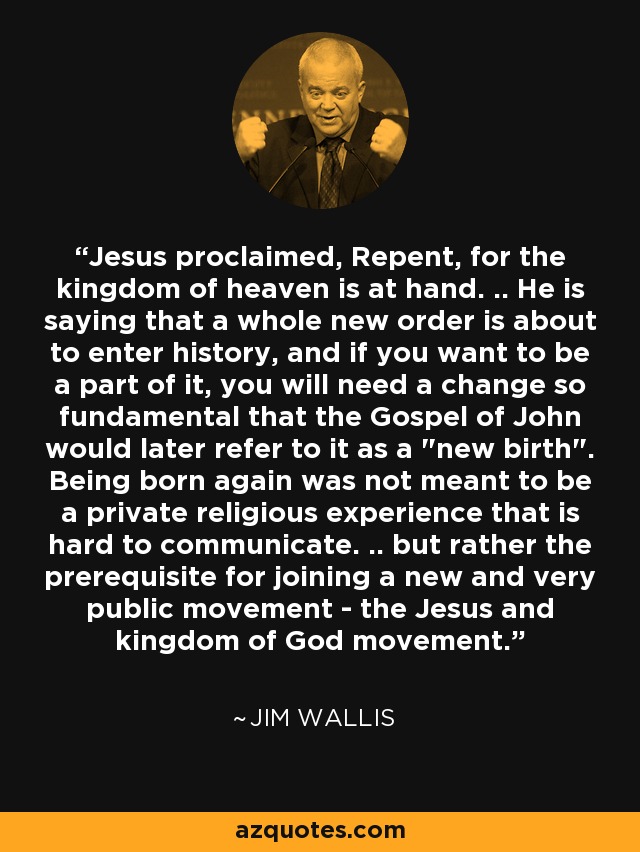 Jesus proclaimed, Repent, for the kingdom of heaven is at hand. .. He is saying that a whole new order is about to enter history, and if you want to be a part of it, you will need a change so fundamental that the Gospel of John would later refer to it as a 