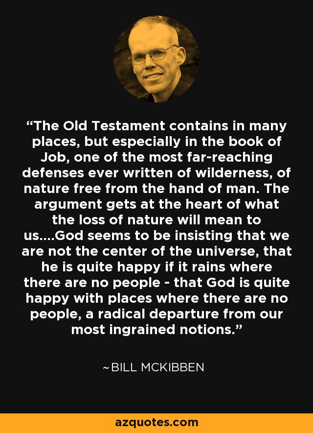 The Old Testament contains in many places, but especially in the book of Job, one of the most far-reaching defenses ever written of wilderness, of nature free from the hand of man. The argument gets at the heart of what the loss of nature will mean to us....God seems to be insisting that we are not the center of the universe, that he is quite happy if it rains where there are no people - that God is quite happy with places where there are no people, a radical departure from our most ingrained notions. - Bill McKibben