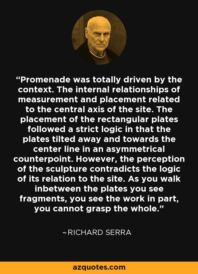 Promenade was totally driven by the context. The internal relationships of measurement and placement related to the central axis of the site. The placement of the rectangular plates followed a strict logic in that the plates tilted away and towards the center line in an asymmetrical counterpoint. However, the perception of the sculpture contradicts the logic of its relation to the site. As you walk inbetween the plates you see fragments, you see the work in part, you cannot grasp the whole. - Richard Serra