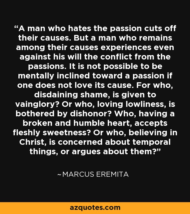 A man who hates the passion cuts off their causes. But a man who remains among their causes experiences even against his will the conflict from the passions. It is not possible to be mentally inclined toward a passion if one does not love its cause. For who, disdaining shame, is given to vainglory? Or who, loving lowliness, is bothered by dishonor? Who, having a broken and humble heart, accepts fleshly sweetness? Or who, believing in Christ, is concerned about temporal things, or argues about them? - Marcus Eremita