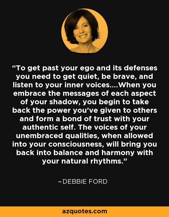To get past your ego and its defenses you need to get quiet, be brave, and listen to your inner voices....When you embrace the messages of each aspect of your shadow, you begin to take back the power you’ve given to others and form a bond of trust with your authentic self. The voices of your unembraced qualities, when allowed into your consciousness, will bring you back into balance and harmony with your natural rhythms. - Debbie Ford