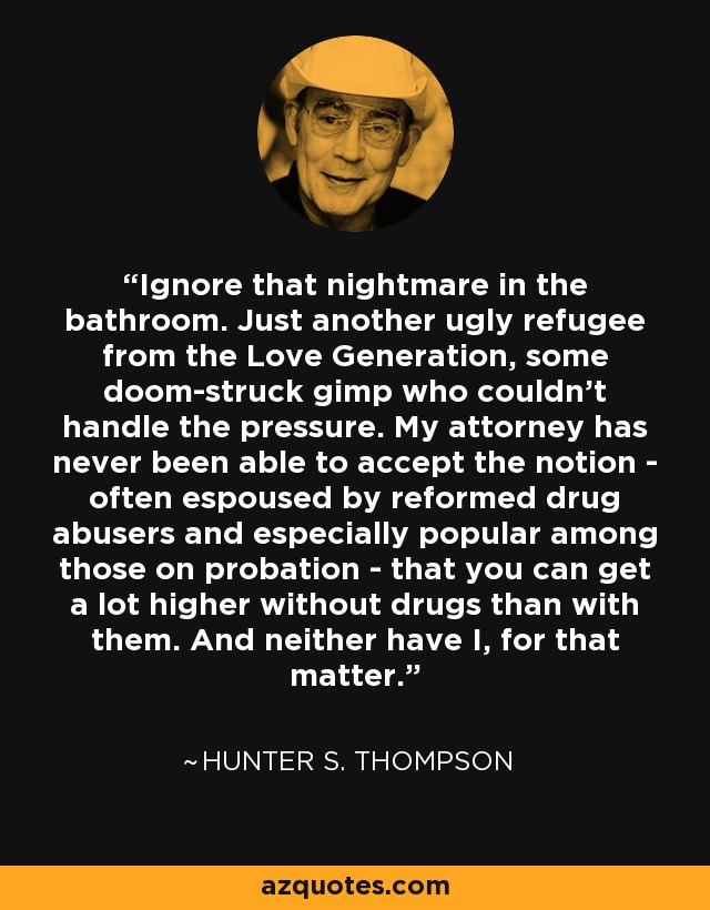 Ignore that nightmare in the bathroom. Just another ugly refugee from the Love Generation, some doom-struck gimp who couldn't handle the pressure. My attorney has never been able to accept the notion - often espoused by reformed drug abusers and especially popular among those on probation - that you can get a lot higher without drugs than with them. And neither have I, for that matter. - Hunter S. Thompson