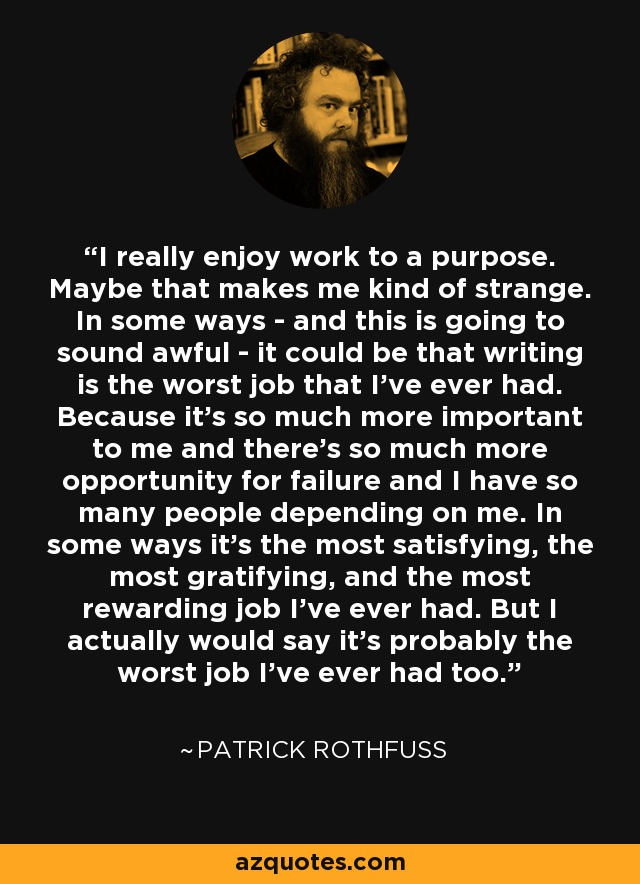 I really enjoy work to a purpose. Maybe that makes me kind of strange. In some ways - and this is going to sound awful - it could be that writing is the worst job that I've ever had. Because it's so much more important to me and there's so much more opportunity for failure and I have so many people depending on me. In some ways it's the most satisfying, the most gratifying, and the most rewarding job I've ever had. But I actually would say it's probably the worst job I've ever had too. - Patrick Rothfuss