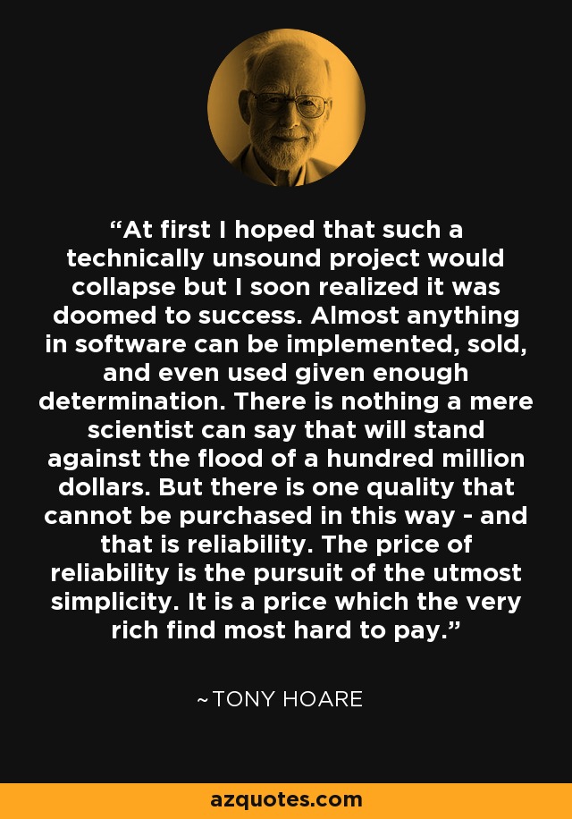 At first I hoped that such a technically unsound project would collapse but I soon realized it was doomed to success. Almost anything in software can be implemented, sold, and even used given enough determination. There is nothing a mere scientist can say that will stand against the flood of a hundred million dollars. But there is one quality that cannot be purchased in this way - and that is reliability. The price of reliability is the pursuit of the utmost simplicity. It is a price which the very rich find most hard to pay. - Tony Hoare