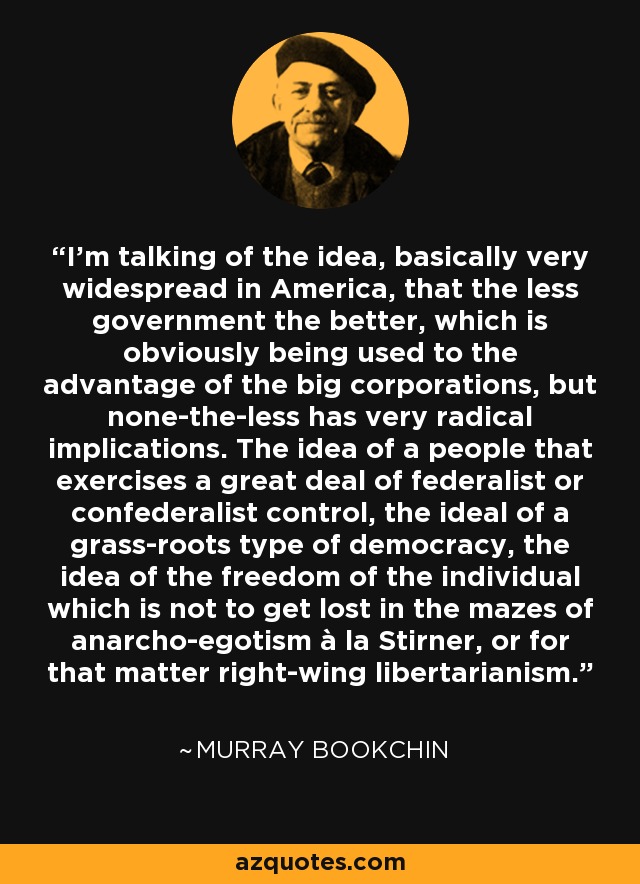 I'm talking of the idea, basically very widespread in America, that the less government the better, which is obviously being used to the advantage of the big corporations, but none-the-less has very radical implications. The idea of a people that exercises a great deal of federalist or confederalist control, the ideal of a grass-roots type of democracy, the idea of the freedom of the individual which is not to get lost in the mazes of anarcho-egotism à la Stirner, or for that matter right-wing libertarianism. - Murray Bookchin