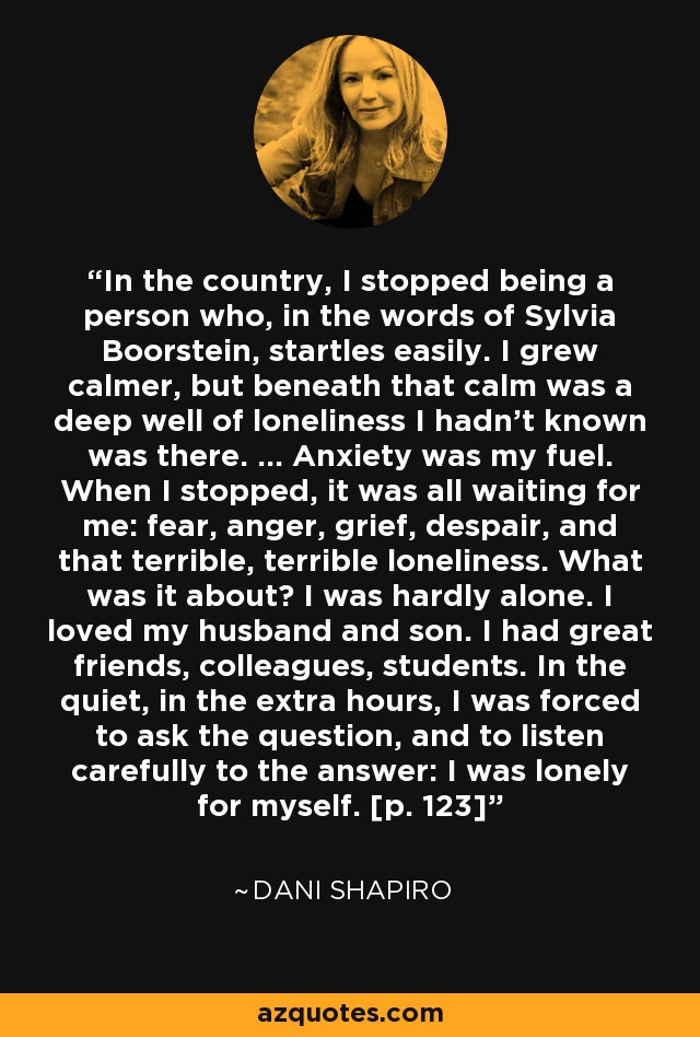 In the country, I stopped being a person who, in the words of Sylvia Boorstein, startles easily. I grew calmer, but beneath that calm was a deep well of loneliness I hadn't known was there. ... Anxiety was my fuel. When I stopped, it was all waiting for me: fear, anger, grief, despair, and that terrible, terrible loneliness. What was it about? I was hardly alone. I loved my husband and son. I had great friends, colleagues, students. In the quiet, in the extra hours, I was forced to ask the question, and to listen carefully to the answer: I was lonely for myself. [p. 123] - Dani Shapiro