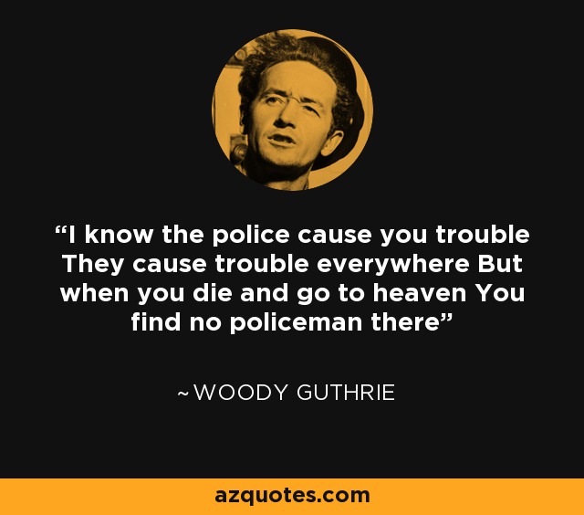 I know the police cause you trouble They cause trouble everywhere But when you die and go to Heaven You'll find no policemen there. - Goebel Reeves