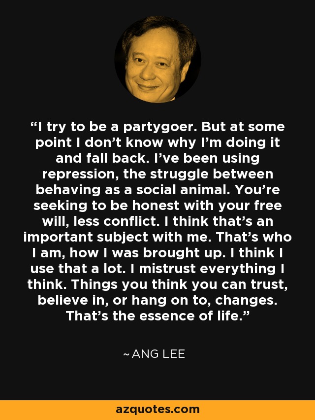 I try to be a partygoer. But at some point I don't know why I'm doing it and fall back. I've been using repression, the struggle between behaving as a social animal. You're seeking to be honest with your free will, less conflict. I think that's an important subject with me. That's who I am, how I was brought up. I think I use that a lot. I mistrust everything I think. Things you think you can trust, believe in, or hang on to, changes. That's the essence of life. - Ang Lee