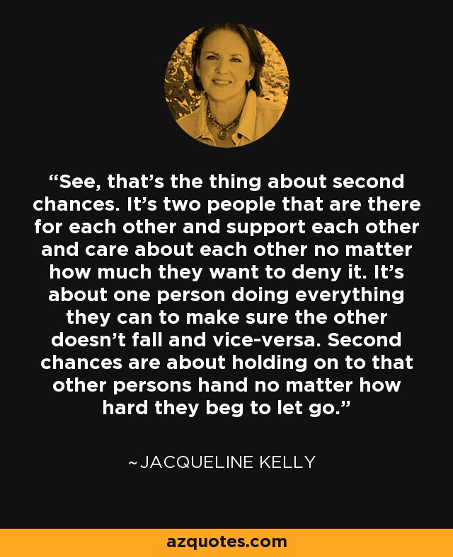 See, that's the thing about second chances. It's two people that are there for each other and support each other and care about each other no matter how much they want to deny it. It's about one person doing everything they can to make sure the other doesn't fall and vice-versa. Second chances are about holding on to that other persons hand no matter how hard they beg to let go. - Jacqueline Kelly