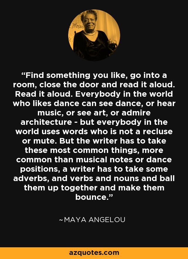 Find something you like, go into a room, close the door and read it aloud. Read it aloud. Everybody in the world who likes dance can see dance, or hear music, or see art, or admire architecture - but everybody in the world uses words who is not a recluse or mute. But the writer has to take these most common things, more common than musical notes or dance positions, a writer has to take some adverbs, and verbs and nouns and ball them up together and make them bounce. - Maya Angelou