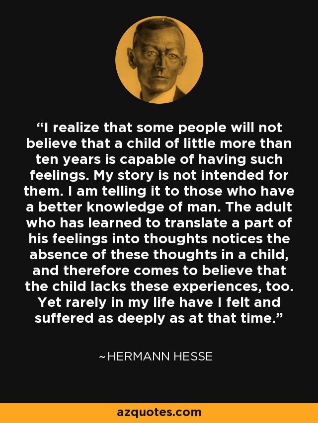 I realize that some people will not believe that a child of little more than ten years is capable of having such feelings. My story is not intended for them. I am telling it to those who have a better knowledge of man. The adult who has learned to translate a part of his feelings into thoughts notices the absence of these thoughts in a child, and therefore comes to believe that the child lacks these experiences, too. Yet rarely in my life have I felt and suffered as deeply as at that time. - Hermann Hesse