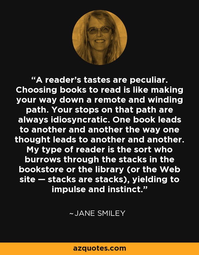 A reader's tastes are peculiar. Choosing books to read is like making your way down a remote and winding path. Your stops on that path are always idiosyncratic. One book leads to another and another the way one thought leads to another and another. My type of reader is the sort who burrows through the stacks in the bookstore or the library (or the Web site — stacks are stacks), yielding to impulse and instinct. - Jane Smiley