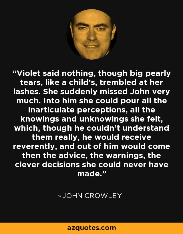 Violet said nothing, though big pearly tears, like a child's, trembled at her lashes. She suddenly missed John very much. Into him she could pour all the inarticulate perceptions, all the knowings and unknowings she felt, which, though he couldn't understand them really, he would receive reverently, and out of him would come then the advice, the warnings, the clever decisions she could never have made. - John Crowley