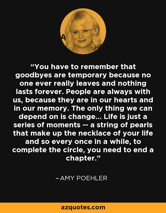 You have to remember that goodbyes are temporary because no one ever really leaves and nothing lasts forever. People are always with us, because they are in our hearts and in our memory. The only thing we can depend on is change... Life is just a series of moments -- a string of pearls that make up the necklace of your life and so every once in a while, to complete the circle, you need to end a chapter. - Amy Poehler