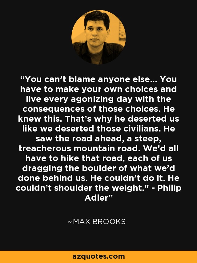 You can't blame anyone else... You have to make your own choices and live every agonizing day with the consequences of those choices. He knew this. That's why he deserted us like we deserted those civilians. He saw the road ahead, a steep, treacherous mountain road. We'd all have to hike that road, each of us dragging the boulder of what we'd done behind us. He couldn't do it. He couldn't shoulder the weight.