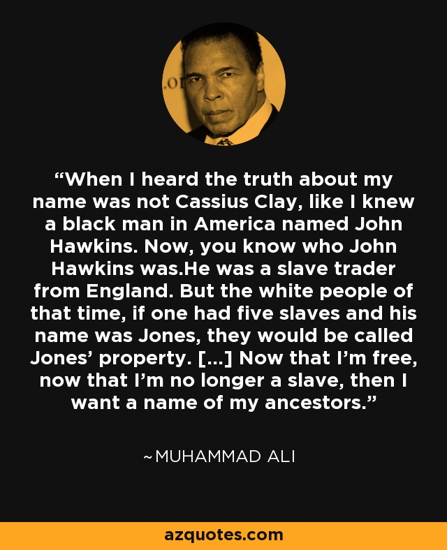 When I heard the truth about my name was not Cassius Clay, like I knew a black man in America named John Hawkins. Now, you know who John Hawkins was.He was a slave trader from England. But the white people of that time, if one had five slaves and his name was Jones, they would be called Jones' property. [...] Now that I'm free, now that I'm no longer a slave, then I want a name of my ancestors. - Muhammad Ali
