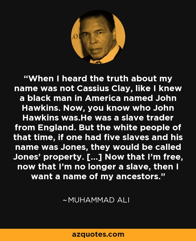 When I heard the truth about my name was not Cassius Clay, like I knew a black man in America named John Hawkins. Now, you know who John Hawkins was.He was a slave trader from England. But the white people of that time, if one had five slaves and his name was Jones, they would be called Jones' property. [...] Now that I'm free, now that I'm no longer a slave, then I want a name of my ancestors. - Muhammad Ali