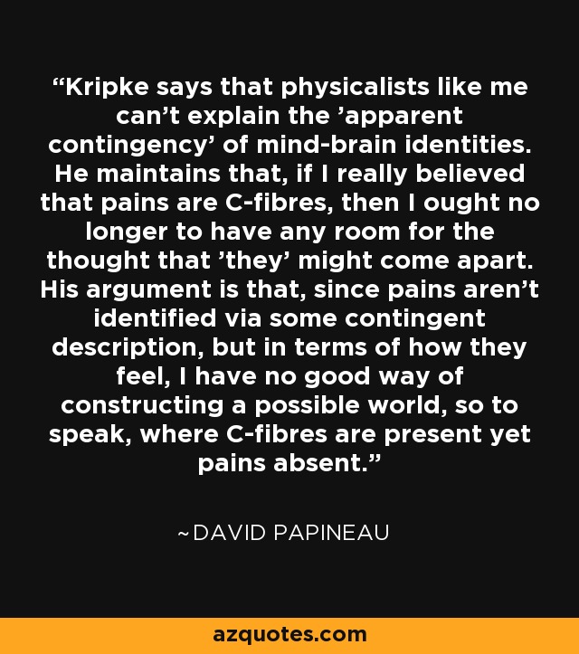Kripke says that physicalists like me can't explain the 'apparent contingency' of mind-brain identities. He maintains that, if I really believed that pains are C-fibres, then I ought no longer to have any room for the thought that 'they' might come apart. His argument is that, since pains aren't identified via some contingent description, but in terms of how they feel, I have no good way of constructing a possible world, so to speak, where C-fibres are present yet pains absent. - David Papineau