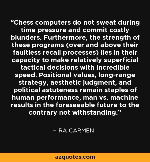 Chess computers do not sweat during time pressure and commit costly blunders. Furthermore, the strength of these programs (over and above their faultless recall processes) lies in their capacity to make relatively superficial tactical decisions with incredible speed. Positional values, long-range strategy, aesthetic judgment, and political astuteness remain staples of human performance, man vs. machine results in the foreseeable future to the contrary not withstanding. - Ira Carmen