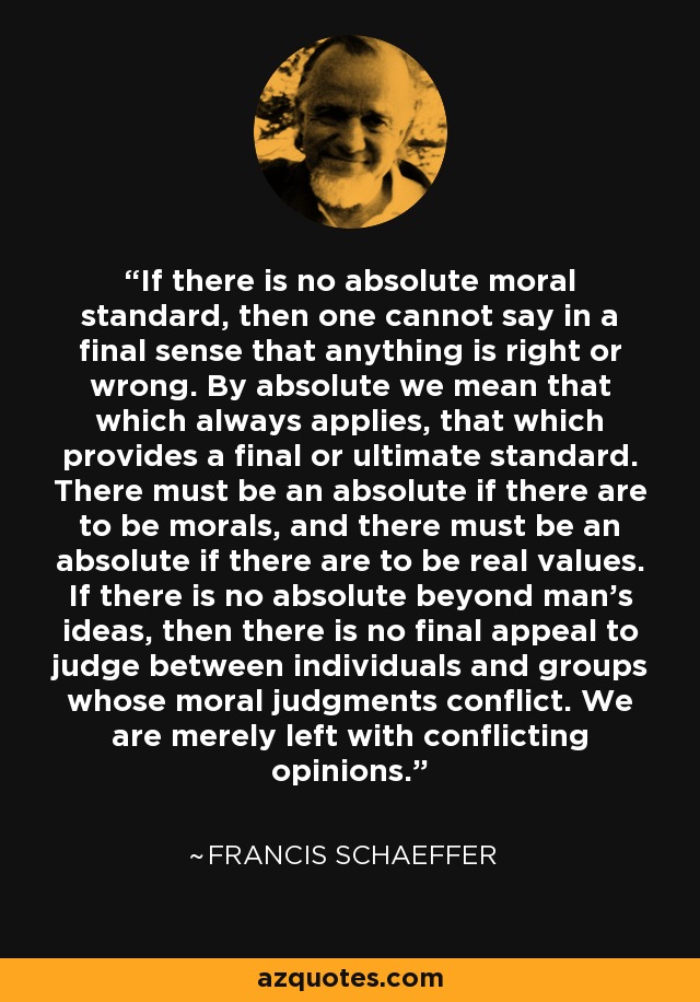 If there is no absolute moral standard, then one cannot say in a final sense that anything is right or wrong. By absolute we mean that which always applies, that which provides a final or ultimate standard. There must be an absolute if there are to be morals, and there must be an absolute if there are to be real values. If there is no absolute beyond man's ideas, then there is no final appeal to judge between individuals and groups whose moral judgments conflict. We are merely left with conflicting opinions. - Francis Schaeffer