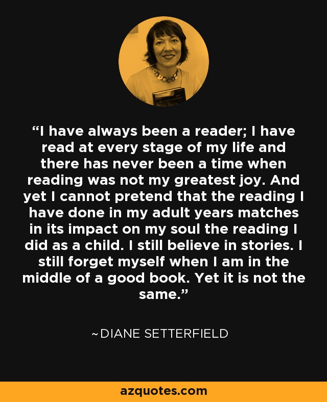 I have always been a reader; I have read at every stage of my life and there has never been a time when reading was not my greatest joy. And yet I cannot pretend that the reading I have done in my adult years matches in its impact on my soul the reading I did as a child. I still believe in stories. I still forget myself when I am in the middle of a good book. Yet it is not the same. - Diane Setterfield