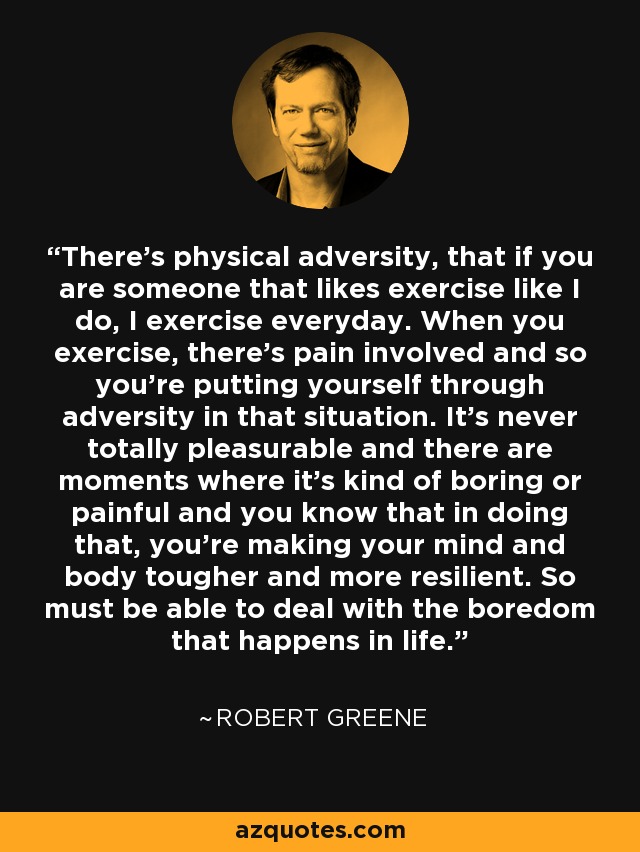 There's physical adversity, that if you are someone that likes exercise like I do, I exercise everyday. When you exercise, there's pain involved and so you're putting yourself through adversity in that situation. It's never totally pleasurable and there are moments where it's kind of boring or painful and you know that in doing that, you're making your mind and body tougher and more resilient. So must be able to deal with the boredom that happens in life. - Robert Greene