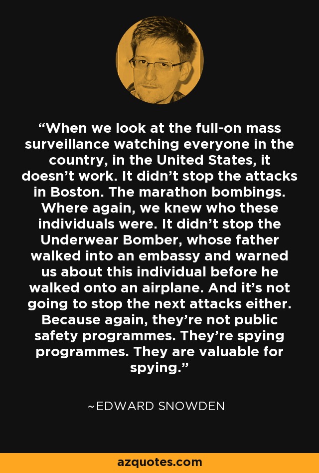 When we look at the full-on mass surveillance watching everyone in the country, in the United States, it doesn't work. It didn't stop the attacks in Boston. The marathon bombings. Where again, we knew who these individuals were. It didn't stop the Underwear Bomber, whose father walked into an embassy and warned us about this individual before he walked onto an airplane. And it's not going to stop the next attacks either. Because again, they're not public safety programmes. They're spying programmes. They are valuable for spying. - Edward Snowden