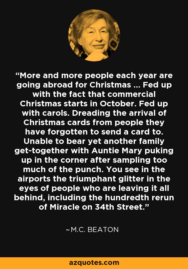 More and more people each year are going abroad for Christmas ... Fed up with the fact that commercial Christmas starts in October. Fed up with carols. Dreading the arrival of Christmas cards from people they have forgotten to send a card to. Unable to bear yet another family get-together with Auntie Mary puking up in the corner after sampling too much of the punch. You see in the airports the triumphant glitter in the eyes of people who are leaving it all behind, including the hundredth rerun of Miracle on 34th Street. - M.C. Beaton