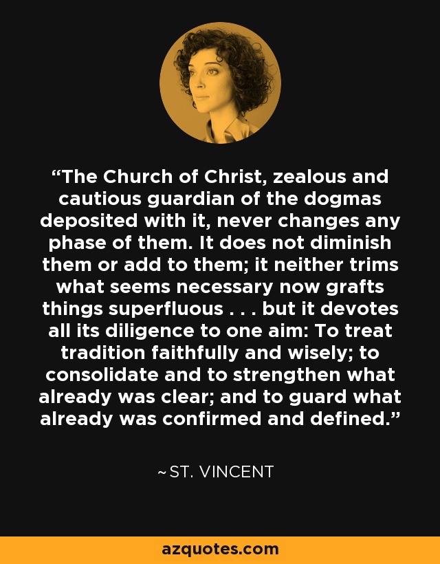 The Church of Christ, zealous and cautious guardian of the dogmas deposited with it, never changes any phase of them. It does not diminish them or add to them; it neither trims what seems necessary now grafts things superfluous . . . but it devotes all its diligence to one aim: To treat tradition faithfully and wisely; to consolidate and to strengthen what already was clear; and to guard what already was confirmed and defined. - St. Vincent