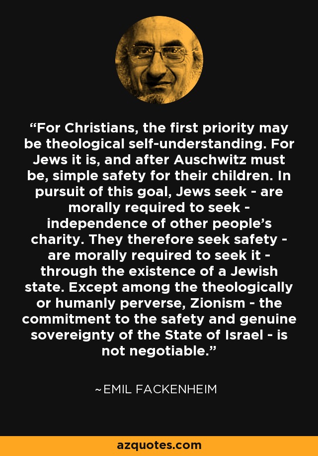For Christians, the first priority may be theological self-understanding. For Jews it is, and after Auschwitz must be, simple safety for their children. In pursuit of this goal, Jews seek - are morally required to seek - independence of other people's charity. They therefore seek safety - are morally required to seek it - through the existence of a Jewish state. Except among the theologically or humanly perverse, Zionism - the commitment to the safety and genuine sovereignty of the State of Israel - is not negotiable. - Emil Fackenheim