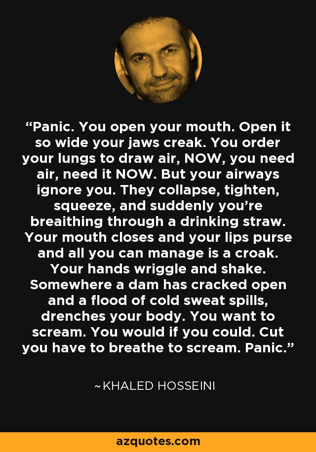 Panic. You open your mouth. Open it so wide your jaws creak. You order your lungs to draw air, NOW, you need air, need it NOW. But your airways ignore you. They collapse, tighten, squeeze, and suddenly you're breaithing through a drinking straw. Your mouth closes and your lips purse and all you can manage is a croak. Your hands wriggle and shake. Somewhere a dam has cracked open and a flood of cold sweat spills, drenches your body. You want to scream. You would if you could. Cut you have to breathe to scream. Panic. - Khaled Hosseini